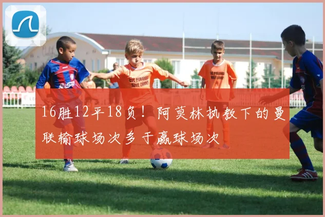 16胜12平18负！阿莫林执教下的曼联输球场次多于赢球场次