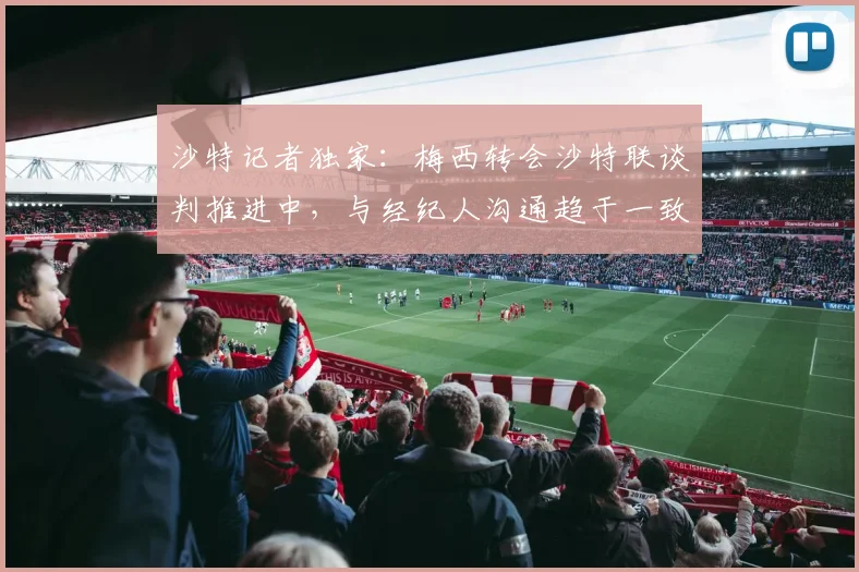 沙特记者独家：梅西转会沙特联谈判推进中，与经纪人沟通趋于一致